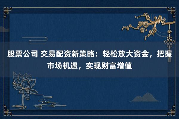 股票公司 交易配资新策略：轻松放大资金，把握市场机遇，实现财富增值
