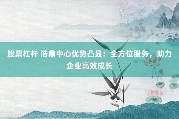 股票杠杆 浩鼎中心优势凸显：全方位服务，助力企业高效成长