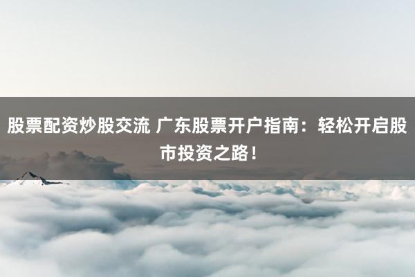 股票配资炒股交流 广东股票开户指南：轻松开启股市投资之路！