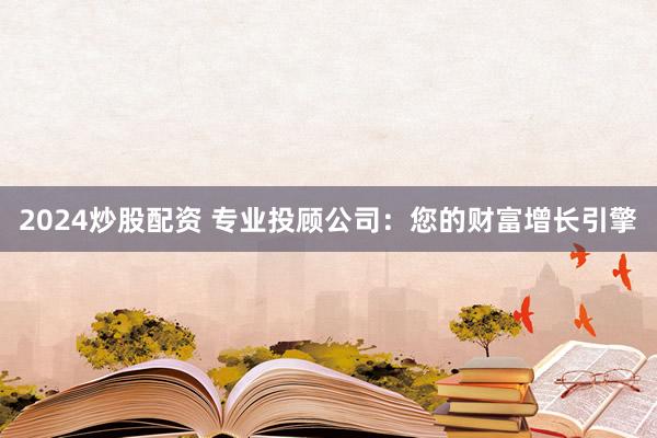 2024炒股配资 专业投顾公司：您的财富增长引擎