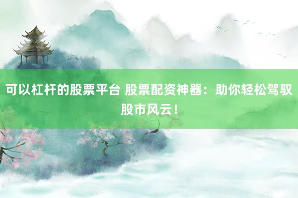 可以杠杆的股票平台 股票配资神器：助你轻松驾驭股市风云！