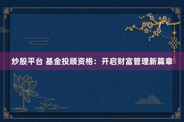 炒股平台 基金投顾资格：开启财富管理新篇章