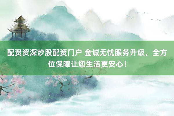 配资资深炒股配资门户 金诚无忧服务升级，全方位保障让您生活更安心！