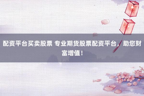 配资平台买卖股票 专业期货股票配资平台，助您财富增值！