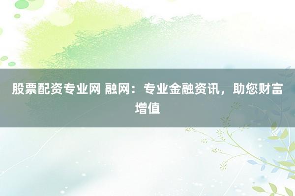 股票配资专业网 融网：专业金融资讯，助您财富增值