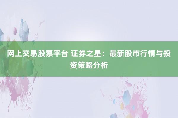网上交易股票平台 证券之星：最新股市行情与投资策略分析