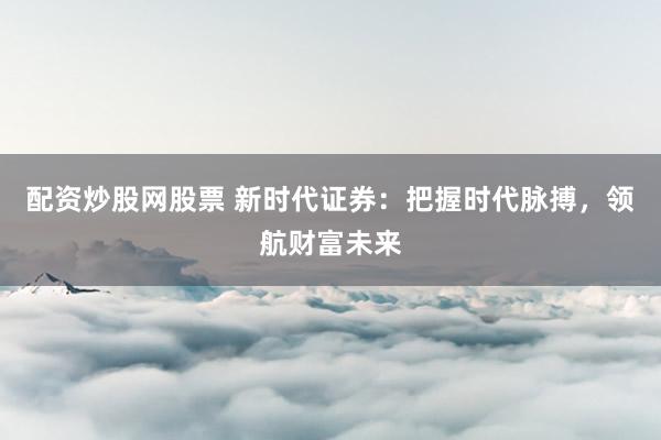配资炒股网股票 新时代证券：把握时代脉搏，领航财富未来