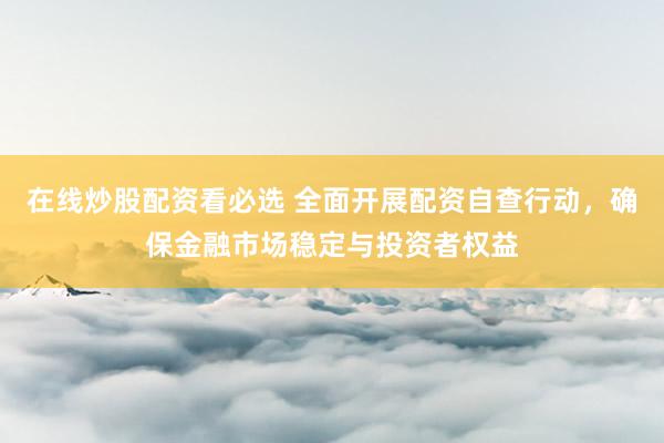 在线炒股配资看必选 全面开展配资自查行动，确保金融市场稳定与投资者权益
