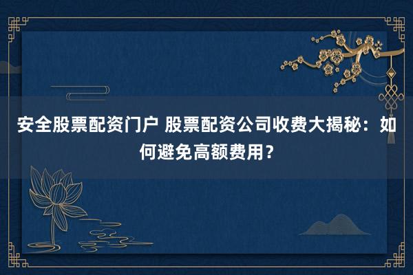 安全股票配资门户 股票配资公司收费大揭秘：如何避免高额费用？