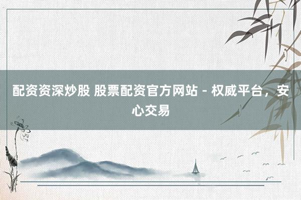 配资资深炒股 股票配资官方网站 - 权威平台，安心交易