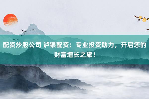 配资炒股公司 泸银配资：专业投资助力，开启您的财富增长之旅！