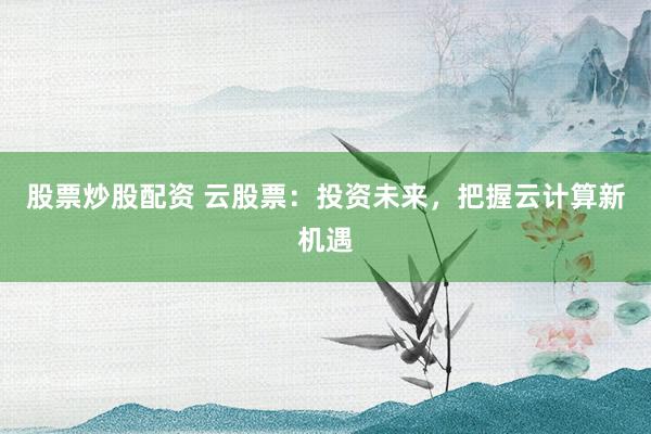 股票炒股配资 云股票：投资未来，把握云计算新机遇