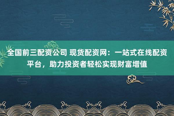 全国前三配资公司 现货配资网：一站式在线配资平台，助力投资者轻松实现财富增值