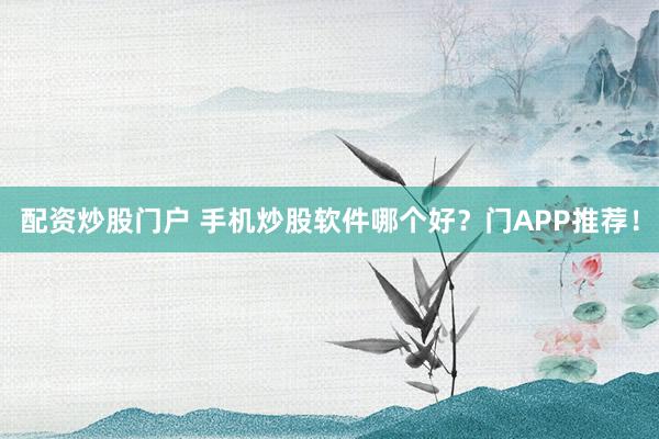 配资炒股门户 手机炒股软件哪个好？门APP推荐！