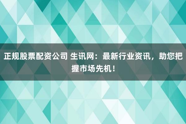 正规股票配资公司 生讯网：最新行业资讯，助您把握市场先机！