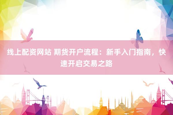 线上配资网站 期货开户流程：新手入门指南，快速开启交易之路