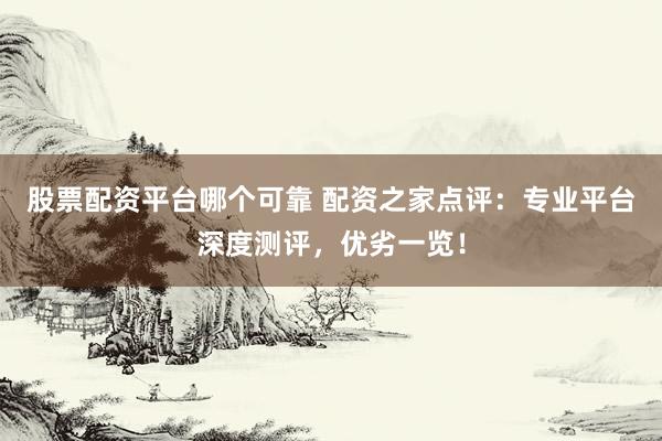 股票配资平台哪个可靠 配资之家点评：专业平台深度测评，优劣一览！
