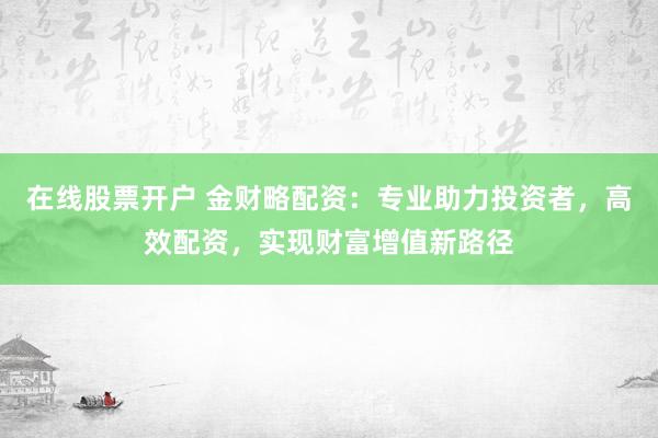 在线股票开户 金财略配资：专业助力投资者，高效配资，实现财富增值新路径