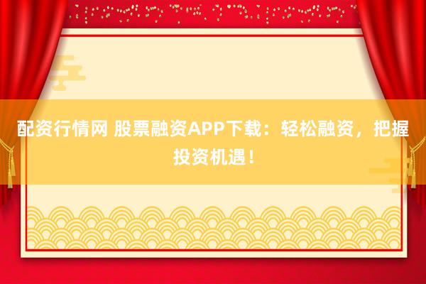 配资行情网 股票融资APP下载：轻松融资，把握投资机遇！