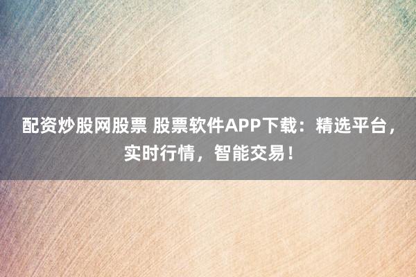 配资炒股网股票 股票软件APP下载：精选平台，实时行情，智能交易！