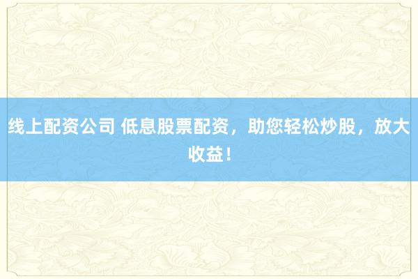 线上配资公司 低息股票配资，助您轻松炒股，放大收益！