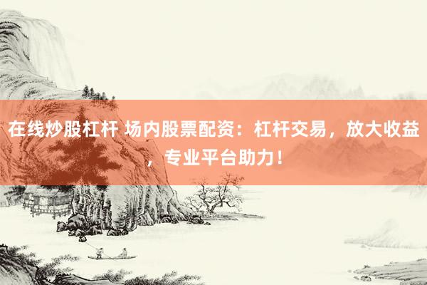 在线炒股杠杆 场内股票配资：杠杆交易，放大收益，专业平台助力！