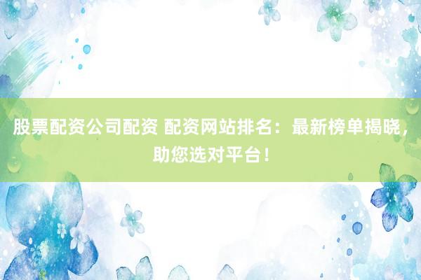 股票配资公司配资 配资网站排名：最新榜单揭晓，助您选对平台！