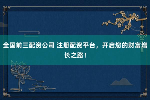 全国前三配资公司 注册配资平台，开启您的财富增长之路！