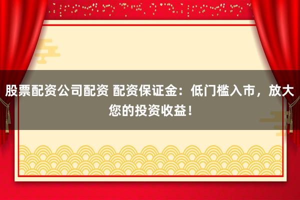 股票配资公司配资 配资保证金：低门槛入市，放大您的投资收益！