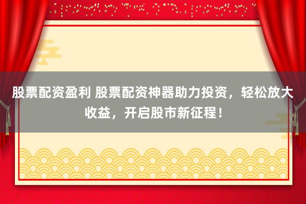 股票配资盈利 股票配资神器助力投资，轻松放大收益，开启股市新征程！