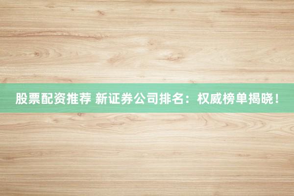 股票配资推荐 新证券公司排名：权威榜单揭晓！