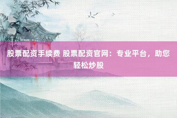 股票配资手续费 股票配资官网：专业平台，助您轻松炒股
