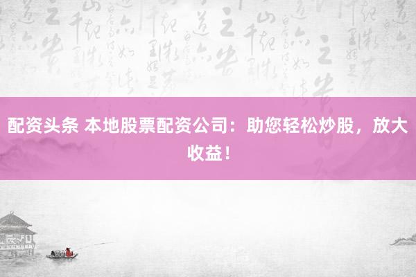 配资头条 本地股票配资公司：助您轻松炒股，放大收益！