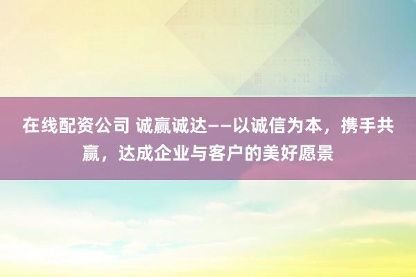 在线配资公司 诚赢诚达——以诚信为本，携手共赢，达成企业与客户的美好愿景