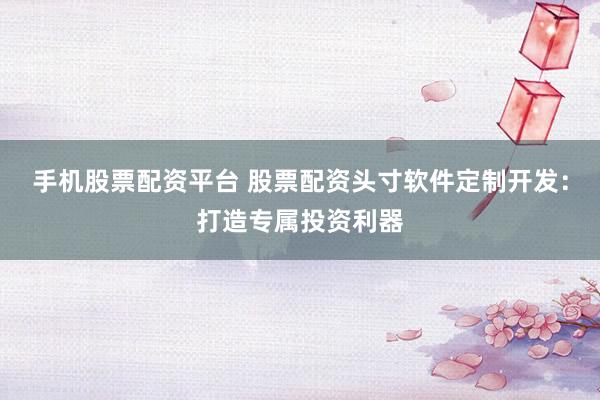 手机股票配资平台 股票配资头寸软件定制开发：打造专属投资利器
