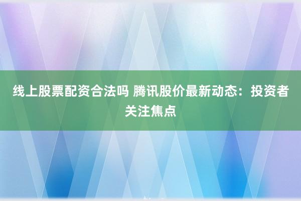 线上股票配资合法吗 腾讯股价最新动态：投资者关注焦点