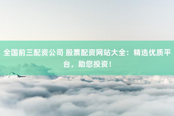全国前三配资公司 股票配资网站大全：精选优质平台，助您投资！