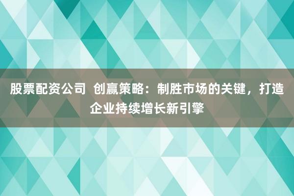 股票配资公司  创赢策略：制胜市场的关键，打造企业持续增长新引擎