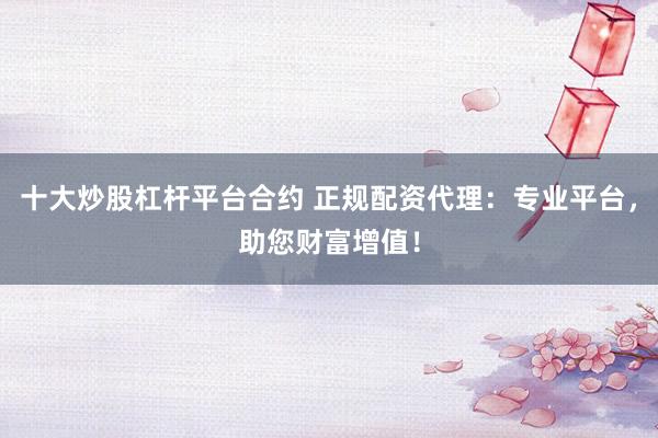 十大炒股杠杆平台合约 正规配资代理：专业平台，助您财富增值！