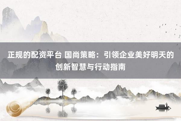 正规的配资平台 国尚策略：引领企业美好明天的创新智慧与行动指南