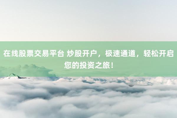在线股票交易平台 炒股开户，极速通道，轻松开启您的投资之旅！