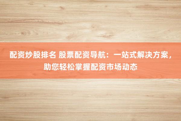 配资炒股排名 股票配资导航：一站式解决方案，助您轻松掌握配资市场动态