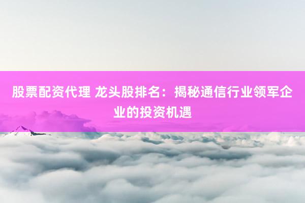 股票配资代理 龙头股排名：揭秘通信行业领军企业的投资机遇