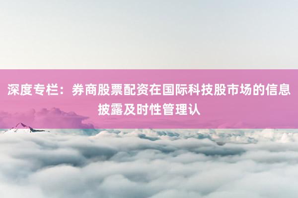 深度专栏：券商股票配资在国际科技股市场的信息披露及时性管理认