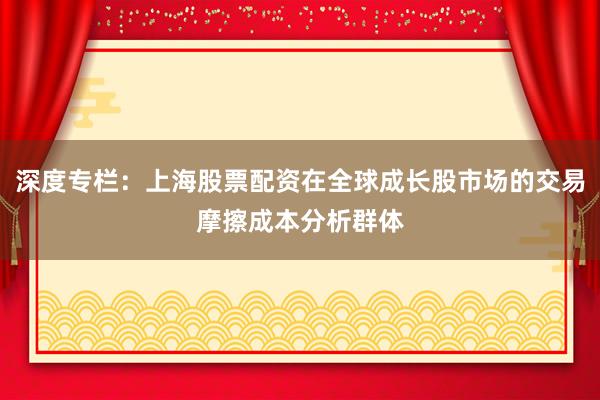 深度专栏：上海股票配资在全球成长股市场的交易摩擦成本分析群体