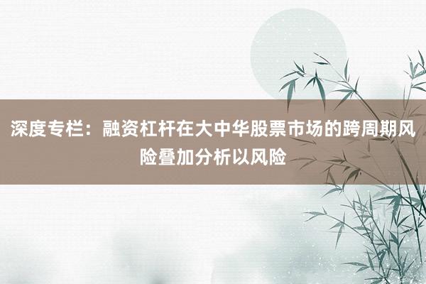 深度专栏：融资杠杆在大中华股票市场的跨周期风险叠加分析以风险
