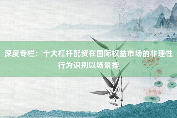 深度专栏：十大杠杆配资在国际权益市场的非理性行为识别以场景推