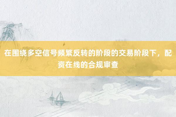 在围绕多空信号频繁反转的阶段的交易阶段下，配资在线的合规审查