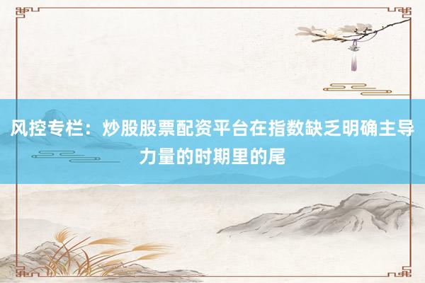 风控专栏：炒股股票配资平台在指数缺乏明确主导力量的时期里的尾