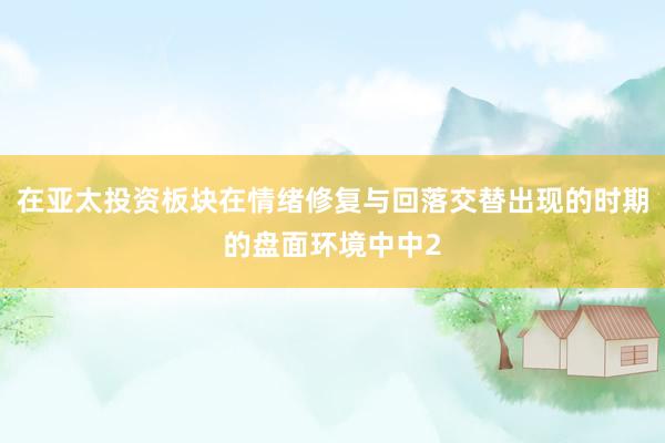 在亚太投资板块在情绪修复与回落交替出现的时期的盘面环境中中2